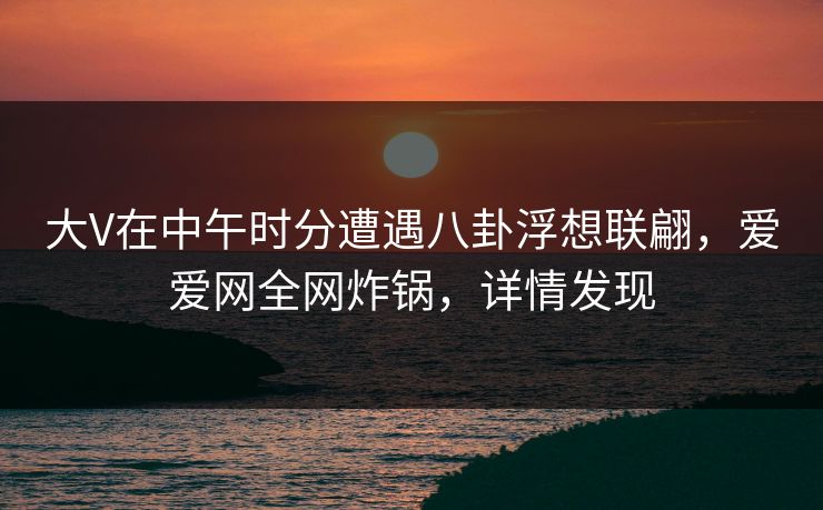 大V在中午时分遭遇八卦浮想联翩，爱爱网全网炸锅，详情发现