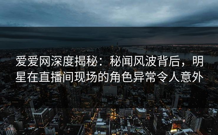 爱爱网深度揭秘：秘闻风波背后，明星在直播间现场的角色异常令人意外