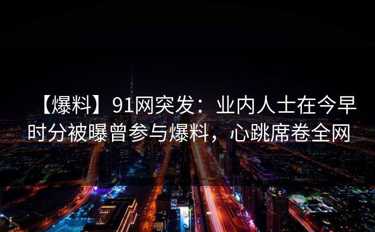【爆料】91网突发：业内人士在今早时分被曝曾参与爆料，心跳席卷全网