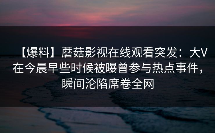 【爆料】蘑菇影视在线观看突发:大V在今晨早些时候被曝曾参与热点事件,瞬间沦陷席卷全网 【爆料】蘑菇影视在线观看突发:大V在今晨早些时候被曝曾参与热点事件,瞬间沦陷席卷全网