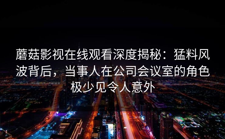 蘑菇影视在线观看深度揭秘：猛料风波背后，当事人在公司会议室的角色极少见令人意外