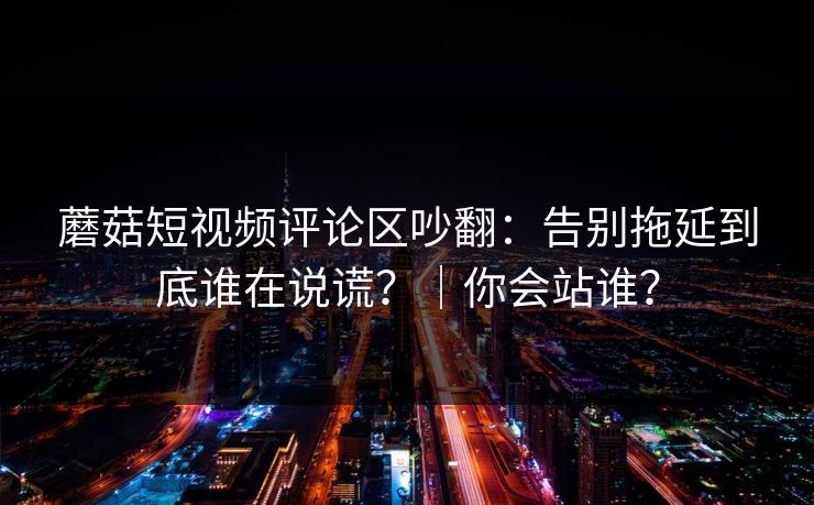 蘑菇短视频评论区吵翻:告别拖延到底谁在说谎?|你会站谁?