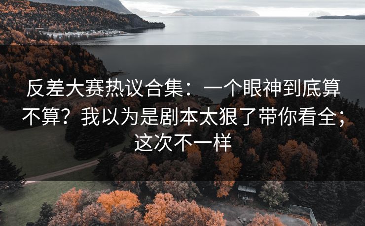 反差大赛热议合集：一个眼神到底算不算？我以为是剧本太狠了带你看全；这次不一样