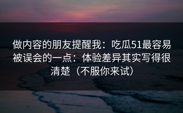 做内容的朋友提醒我:吃瓜51最容易被误会的一点:体验差异其实写得很清楚(不服你来试)