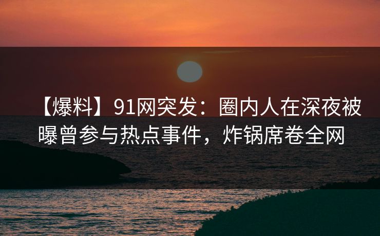 【爆料】91网突发：圈内人在深夜被曝曾参与热点事件，炸锅席卷全网