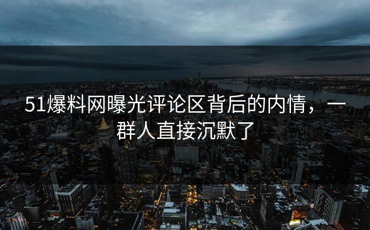 51爆料网曝光评论区背后的内情，一群人直接沉默了